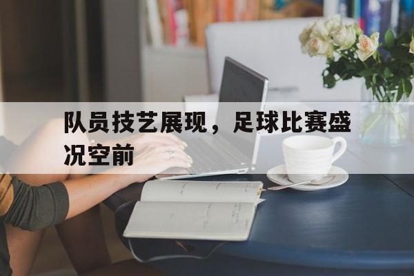 队员技艺展现，足球比赛盛况空前